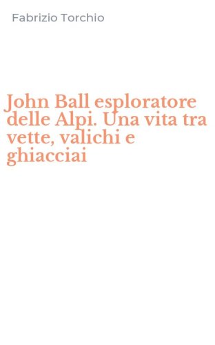 John Ball esploratore delle Alpi. Una vita tra vette, valichi e ghiacciai