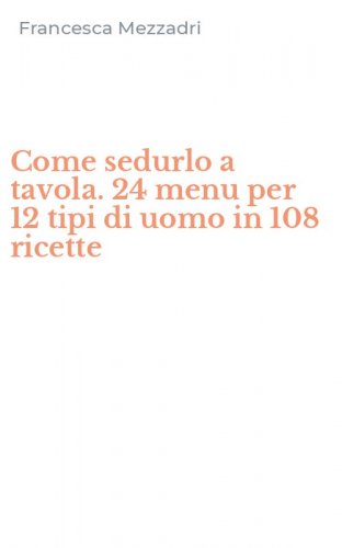 Come sedurlo a tavola. 24 menu per 12 tipi di uomo in 108 ricette