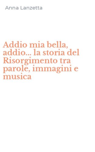 Addio mia bella, addio... la storia del Risorgimento tra parole, immagini e musica