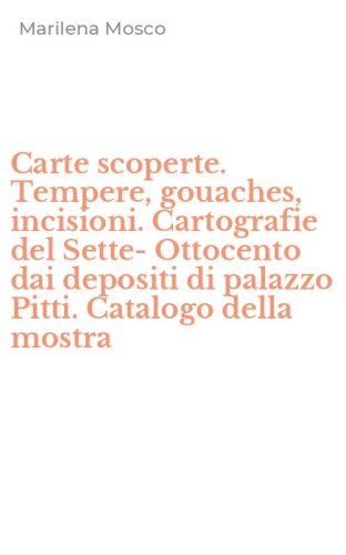 Carte scoperte. Tempere, gouaches, incisioni. Cartografie del Sette-Ottocento dai depositi di palazzo Pitti. Catalogo della mostra