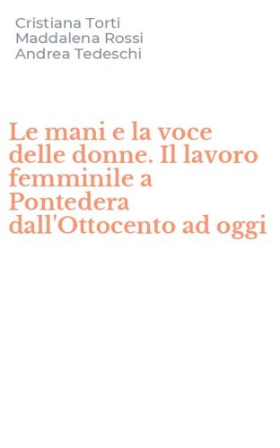 Le mani e la voce delle donne. Il lavoro femminile a Pontedera dall'Ottocento ad oggi