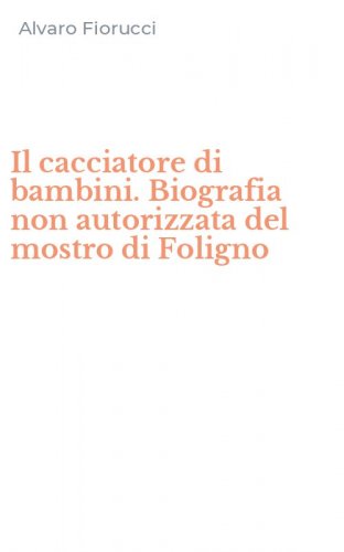 Il cacciatore di bambini. Biografia non autorizzata del mostro di Foligno