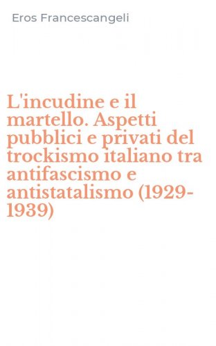 L'incudine e il martello. Aspetti pubblici e privati del trockismo italiano tra antifascismo e antistatalismo (1929-1939)