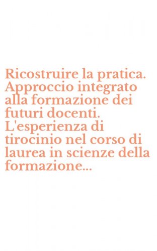 Ricostruire la pratica. Approccio integrato alla formazione dei futuri docenti. L'esperienza di tirocinio nel corso di laurea in scienze della formazione...