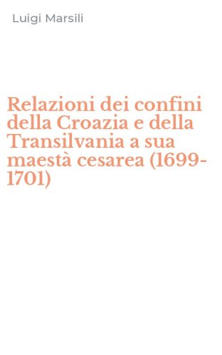 Relazioni dei confini della Croazia e della Transilvania a sua maest&agrave; cesarea (1699-1701)