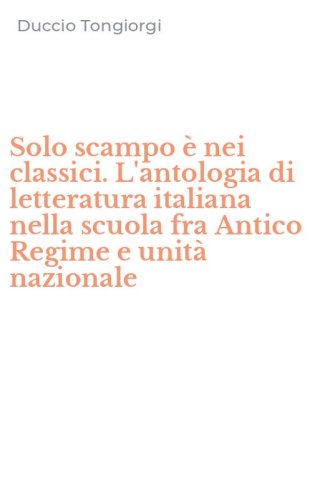 Solo scampo &egrave; nei classici. L'antologia di letteratura italiana nella scuola fra Antico Regime e unit&agrave; nazionale