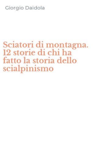 Sciatori di montagna. 12 storie di chi ha fatto la storia dello scialpinismo