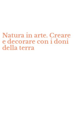 Natura in arte. Creare e decorare con i doni della terra