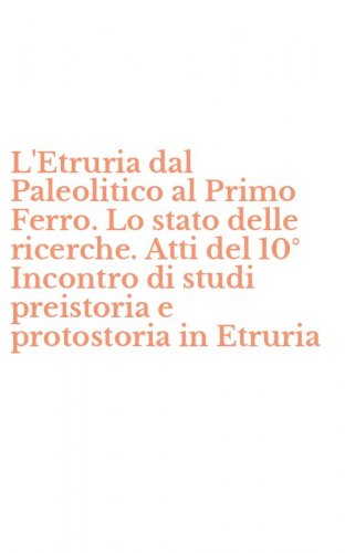 L'Etruria dal Paleolitico al Primo Ferro. Lo stato delle ricerche. Atti del 10&deg; Incontro di studi preistoria e protostoria in Etruria