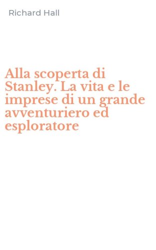 Alla scoperta di Stanley. La vita e le imprese di un grande avventuriero ed esploratore