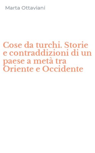 Cose da turchi. Storie e contraddizioni di un paese a met&agrave; tra Oriente e Occidente