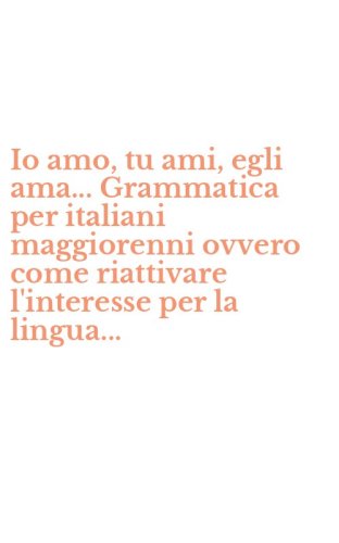 Io amo, tu ami, egli ama... Grammatica per italiani maggiorenni ovvero come riattivare l'interesse per la lingua...