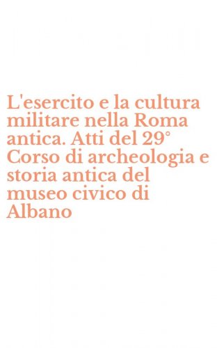 L'esercito e la cultura militare nella Roma antica. Atti del 29&deg; Corso di archeologia e storia antica del museo civico di Albano
