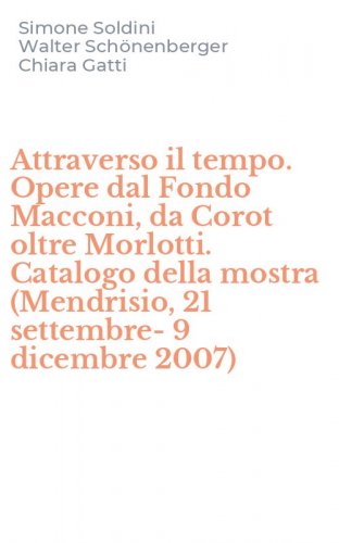 Attraverso il tempo. Opere dal Fondo Macconi, da Corot oltre Morlotti. Catalogo della mostra (Mendrisio, 21 settembre-9 dicembre 2007)