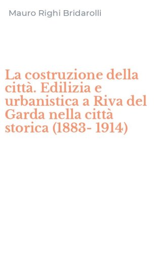 La costruzione della citt&agrave;. Edilizia e urbanistica a Riva del Garda nella citt&agrave; storica (1883-1914)