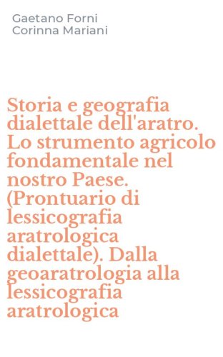 Storia e geografia dialettale dell'aratro. Lo strumento agricolo fondamentale nel nostro Paese. (Prontuario di lessicografia aratrologica dialettale). Dalla geoaratrologia alla lessicografia aratrologica