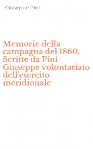 Memorie della campagna del 1860. Scritte da Pini Giuseppe volontariato dell'esercito meridionale