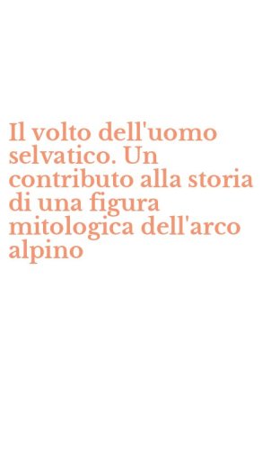 Il volto dell'uomo selvatico. Un contributo alla storia di una figura mitologica dell'arco alpino
