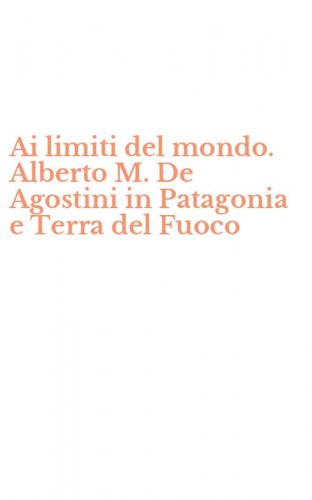 Ai limiti del mondo. Alberto M. De Agostini in Patagonia e Terra del Fuoco