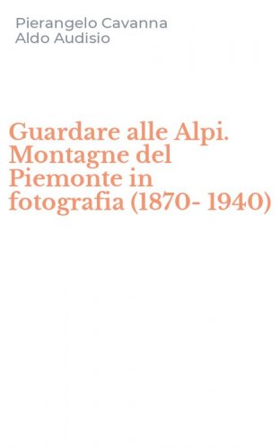 Guardare alle Alpi. Montagne del Piemonte in fotografia (1870-1940)