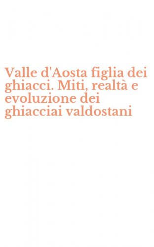 Valle d'Aosta figlia dei ghiacci. Miti, realt&agrave; e evoluzione dei ghiacciai valdostani