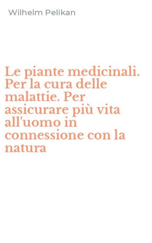 Le piante medicinali. Per la cura delle malattie. Per assicurare pi&ugrave; vita all'uomo in connessione con la natura