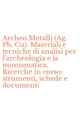 Archeo.Metalli (Ag, Pb, Cu). Materiali e tecniche di analisi per l'archeologia e la numismatica. Ricerche in corso: strumenti, schede e documenti