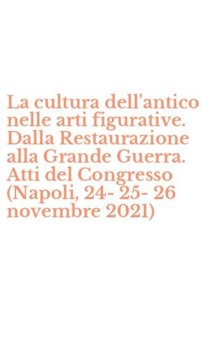 La cultura dell'antico nelle arti figurative. Dalla Restaurazione alla Grande Guerra. Atti del Congresso (Napoli, 24-25-26 novembre 2021)