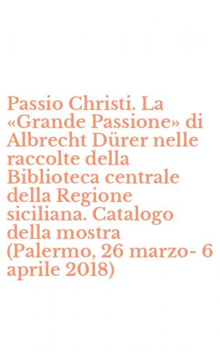 Passio Christi. La &laquo;Grande Passione&raquo; di Albrecht D&uuml;rer nelle raccolte della Biblioteca centrale della Regione siciliana. Catalogo della mostra (Palermo, 26 marzo-6 aprile 2018)