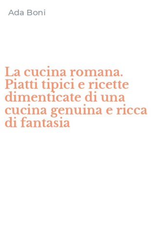 La cucina romana. Piatti tipici e ricette dimenticate di una cucina genuina e ricca di fantasia