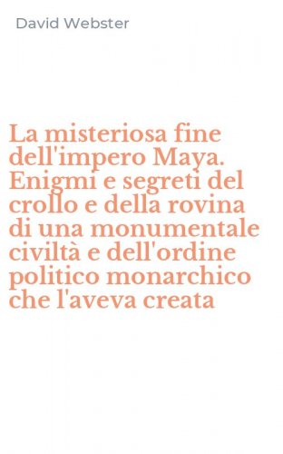 La misteriosa fine dell'impero Maya. Enigmi e segreti del crollo e della rovina di una monumentale civilt&agrave; e dell'ordine politico monarchico che l'aveva creata