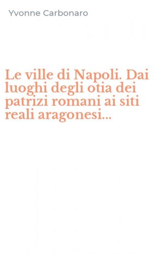 Le ville di Napoli. Dai luoghi degli otia dei patrizi romani ai siti reali aragonesi...
