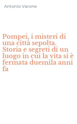 Pompei, i misteri di una citt&agrave; sepolta. Storia e segreti di un luogo in cui la vita si &egrave; fermata duemila anni fa