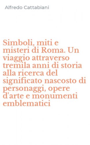 Simboli, miti e misteri di Roma. Un viaggio attraverso tremila anni di storia alla ricerca del significato nascosto di personaggi, opere d'arte e monumenti emblematici