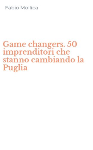 Game changers. 50 imprenditori che stanno cambiando la Puglia