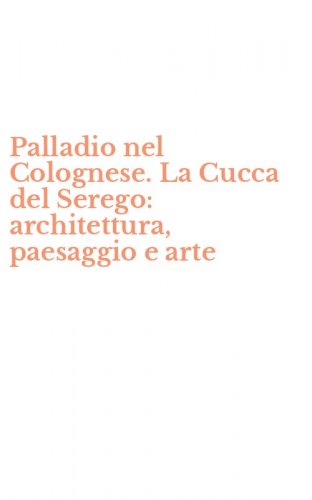 Palladio nel Colognese. La Cucca del Serego: architettura, paesaggio e arte