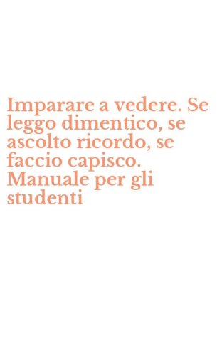 Imparare a vedere. Se leggo dimentico, se ascolto ricordo, se faccio capisco. Manuale per gli studenti
