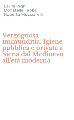 Vergognosa immunditia. Igiene pubblica e privata a Siena dal Medioevo all'et&agrave; moderna