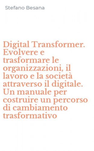 Digital Transformer. Evolvere e trasformare le organizzazioni, il lavoro e la societ&agrave; attraverso il digitale. Un manuale per costruire un percorso di cambiamento trasformativo