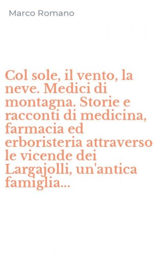 Col sole, il vento, la neve. Medici di montagna. Storie e racconti di medicina, farmacia ed erboristeria attraverso le vicende dei Largajolli, un'antica famiglia...