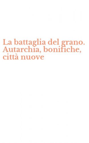 La battaglia del grano. Autarchia, bonifiche, citt&agrave; nuove