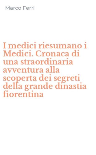 I medici riesumano i Medici. Cronaca di una straordinaria avventura alla scoperta dei segreti della grande dinastia fiorentina