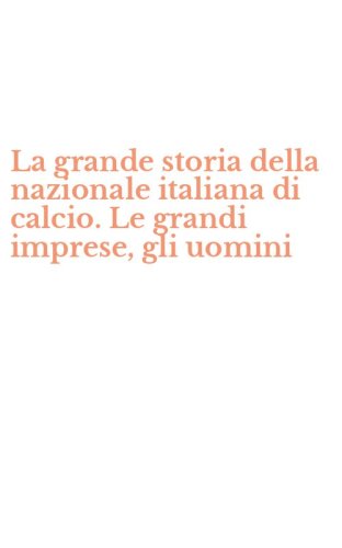 La grande storia della nazionale italiana di calcio. Le grandi imprese, gli uomini