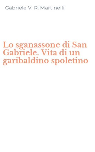 Lo sganassone di San Gabriele. Vita di un garibaldino spoletino