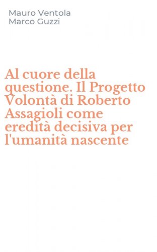 Al cuore della questione. Il Progetto Volont&agrave; di Roberto Assagioli come eredit&agrave; decisiva per l'umanit&agrave; nascente