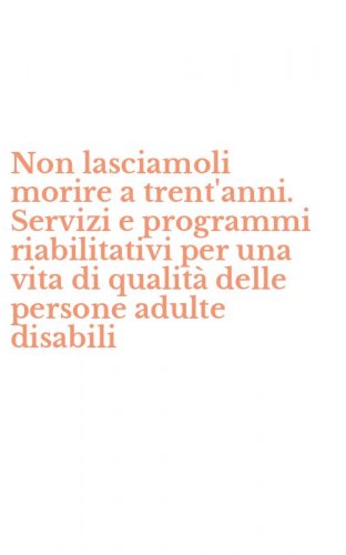 Non lasciamoli morire a trent'anni. Servizi e programmi riabilitativi per una vita di qualit&agrave; delle persone adulte disabili