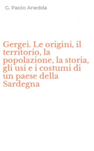 Gergei. Le origini, il territorio, la popolazione, la storia, gli usi e i costumi di un paese della Sardegna