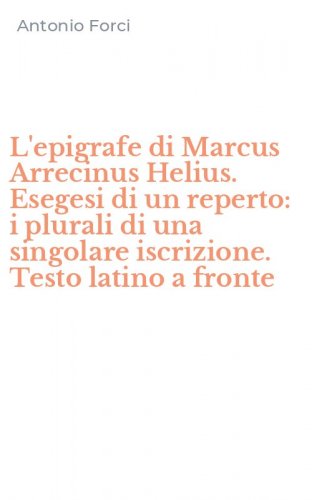 L'epigrafe di Marcus Arrecinus Helius. Esegesi di un reperto: i plurali di una singolare iscrizione. Testo latino a fronte