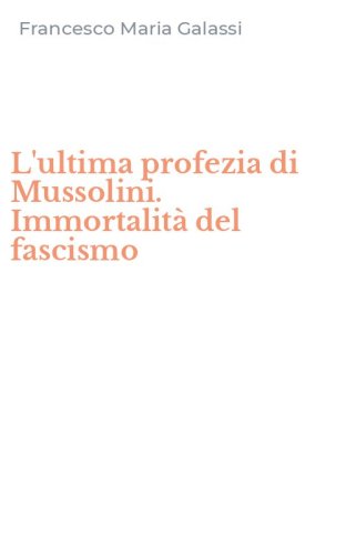 L'ultima profezia di Mussolini. Immortalit&agrave; del fascismo