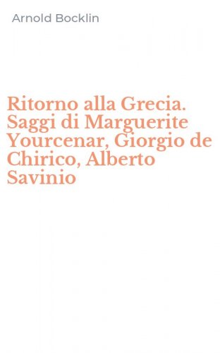 Ritorno alla Grecia. Saggi di Marguerite Yourcenar, Giorgio de Chirico, Alberto Savinio